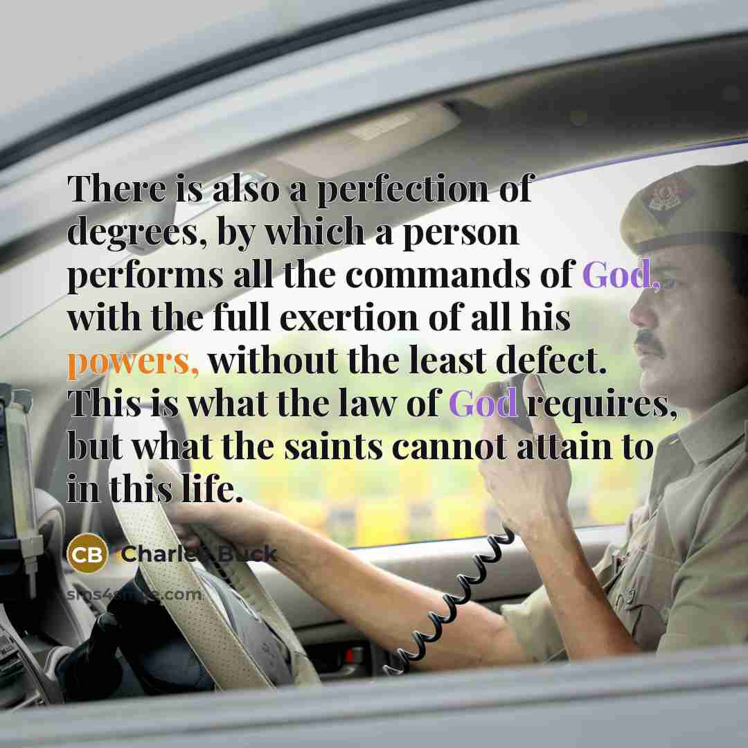 “There is also a perfection of degrees, by which a person performs all the commands of God, with the full exertion of all his powers, without the least defect. This is what the law of God requires, but what the saints cannot attain to in this life.” quote by Charles Buck