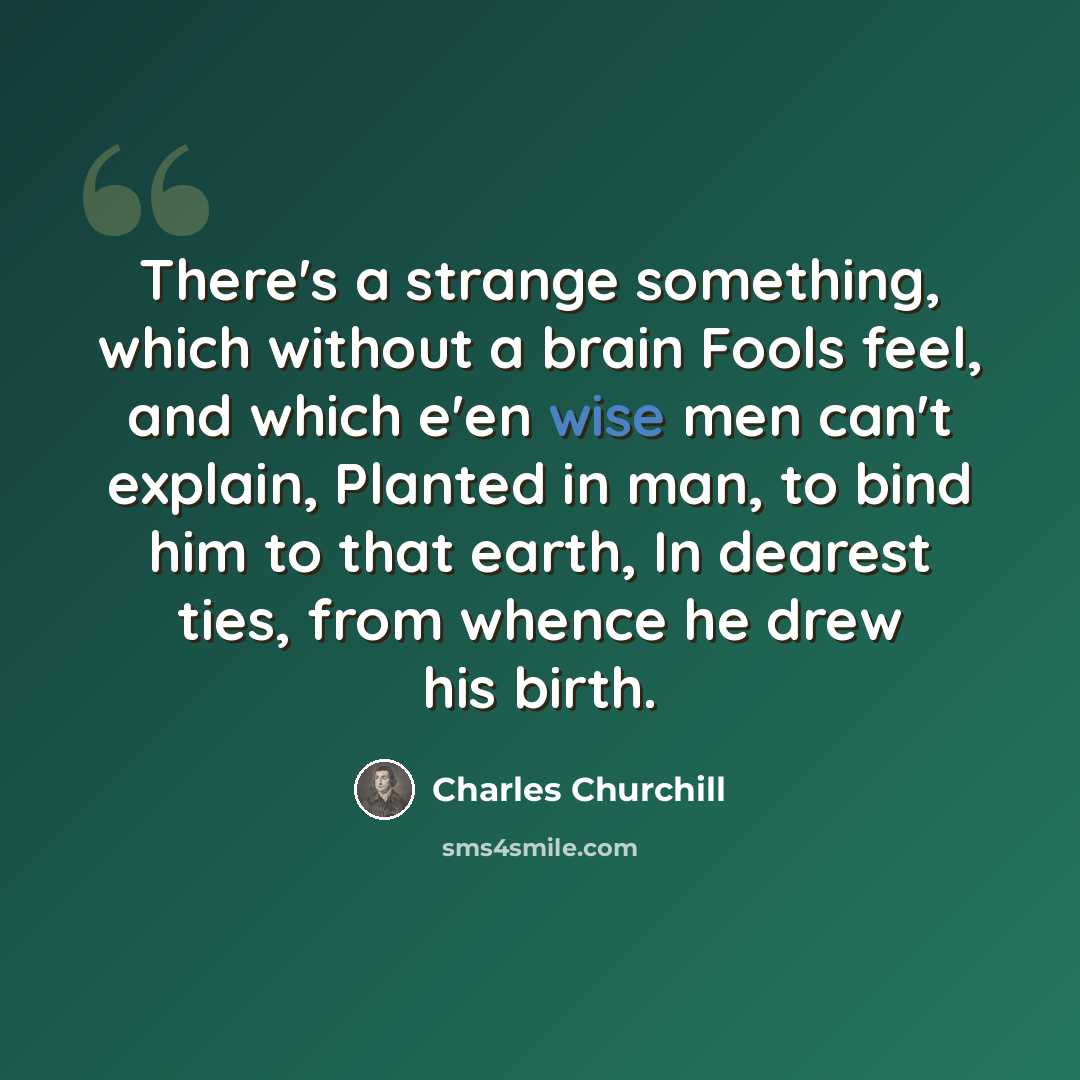 “There's a strange something, which without a brain Fools feel, and which e'en wise men can't explain, Planted in man, to bind him to that earth, In dearest ties, from whence he drew his birth.” quote by Charles Churchill