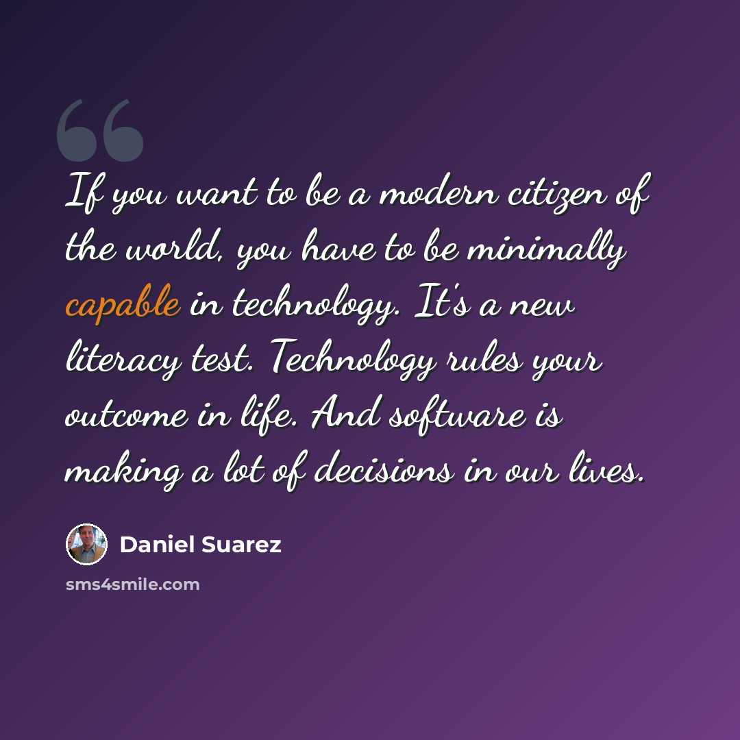 “If you want to be a modern citizen of the world, you have to be minimally capable in technology. It's a new literacy test. Technology rules your outcome in life. And software is making a lot of decisions in our lives.” quote by Daniel Suarez