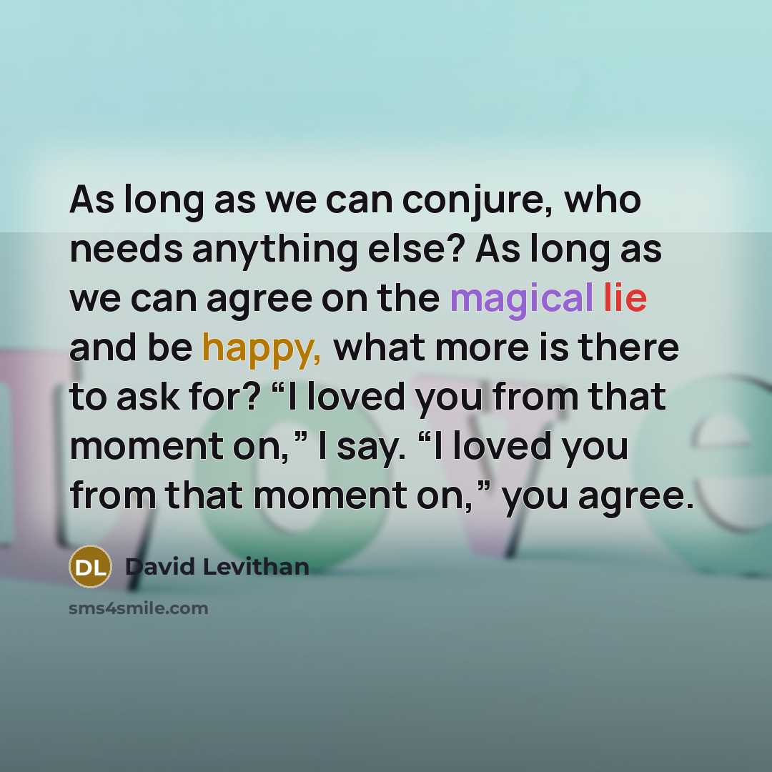 “As long as we can conjure, who needs anything else? As long as we can agree on the magical lie and be happy, what more is there to ask for? “I loved you from that moment on,” I say. “I loved you from that moment on,” you agree.” quote by David Levithan