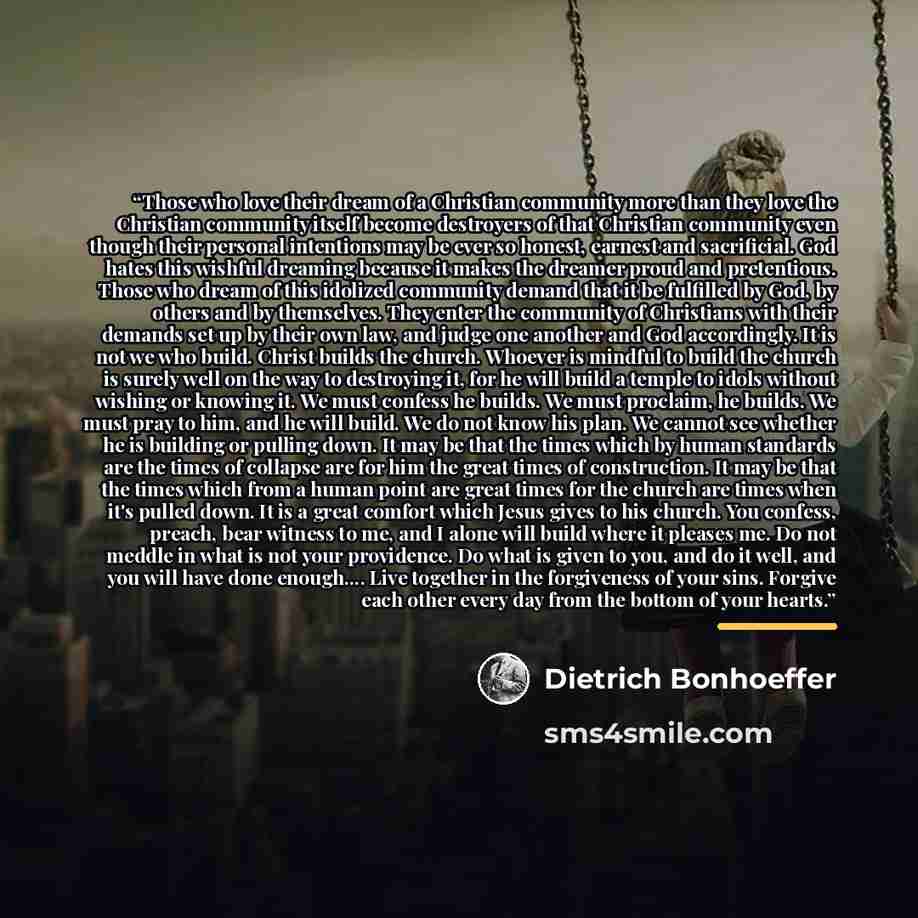 “Those who love their dream of a Christian community more than they love the Christian community itself become destroyers of that Christian community even though their personal intentions may be ever so honest, earnest and sacrificial. God hates this wishful dreaming because it makes the dreamer…” quote by Dietrich Bonhoeffer
