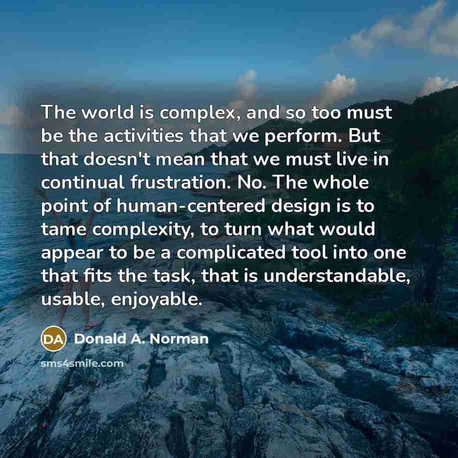 “The world is complex, and so too must be the activities that we perform. But that doesn't mean that we must live in continual frustration. No. The whole point of human-centered design is to tame complexity, to turn what would appear to be a complicated tool into one that fits the task, that is…” quote by Donald A. Norman