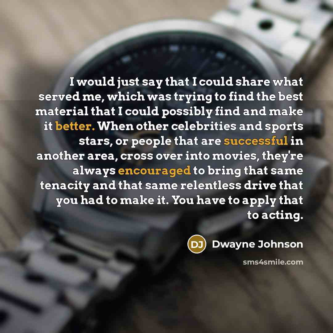 “I would just say that I could share what served me, which was trying to find the best material that I could possibly find and make it better. When other celebrities and sports stars, or people that are successful in another area, cross over into movies, they're always encouraged to bring that same…” quote by Dwayne Johnson