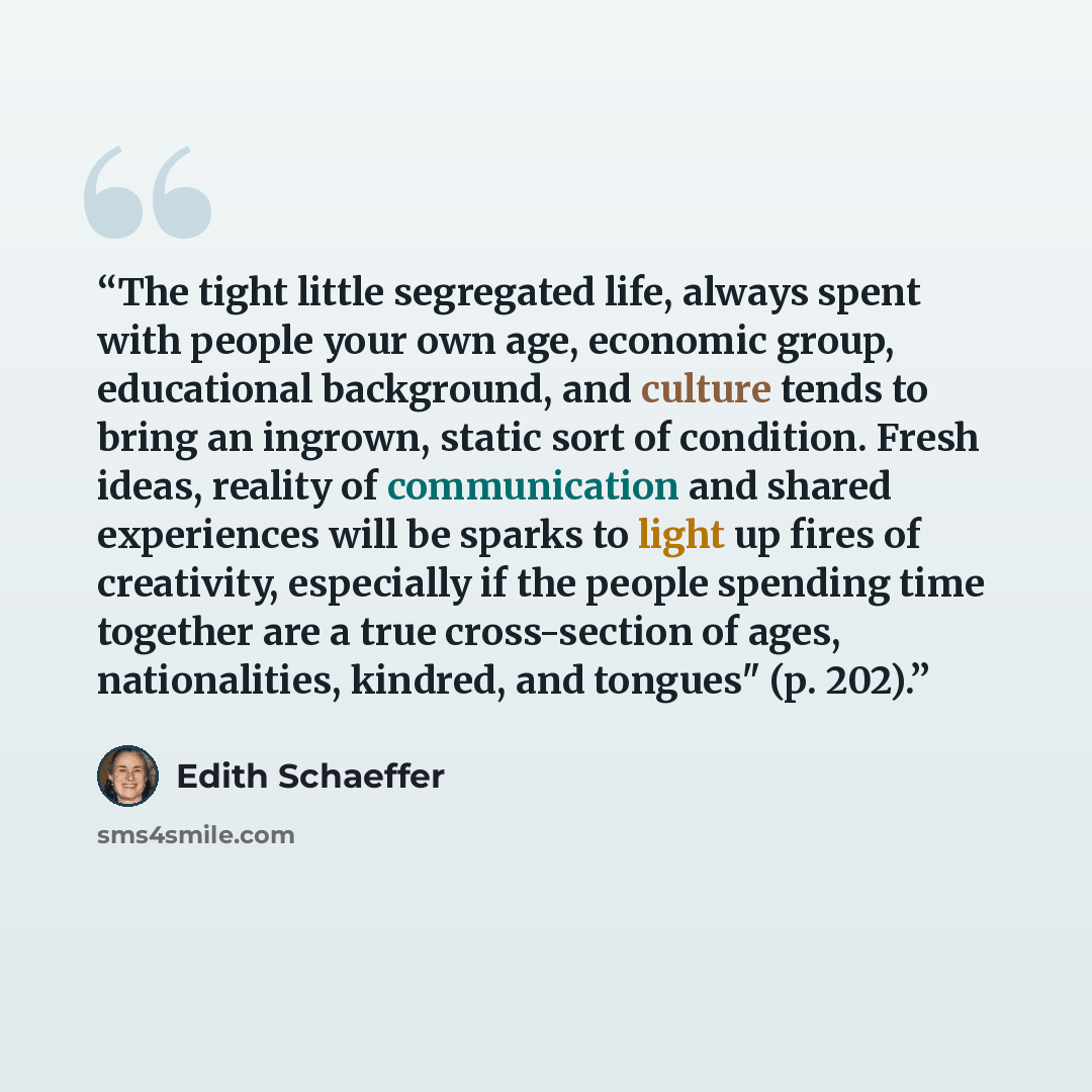 “The tight little segregated life, always spent with people your own age, economic group, educational background, and culture tends to bring an ingrown, static sort of condition. Fresh ideas, reality of communication and shared experiences will be sparks to light up fires of creativity, especially…” quote by Edith Schaeffer