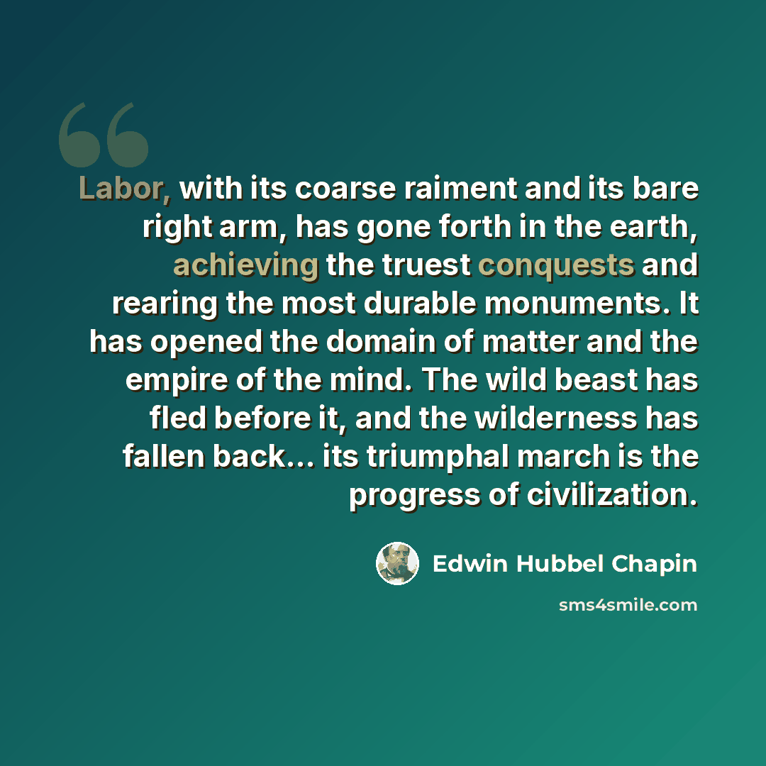 “Labor, with its coarse raiment and its bare right arm, has gone forth in the earth, achieving the truest conquests and rearing the most durable monuments. It has opened the domain of matter and the empire of the mind. The wild beast has fled before it, and the wilderness has fallen back… its…” quote by Edwin Hubbel Chapin