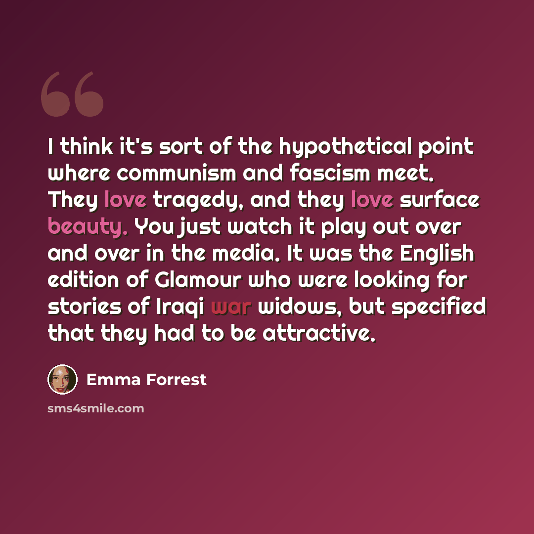 “I think it's sort of the hypothetical point where communism and fascism meet. They love tragedy, and they love surface beauty. You just watch it play out over and over in the media. It was the English edition of Glamour who were looking for stories of Iraqi war widows, but specified that they had…” quote by Emma Forrest
