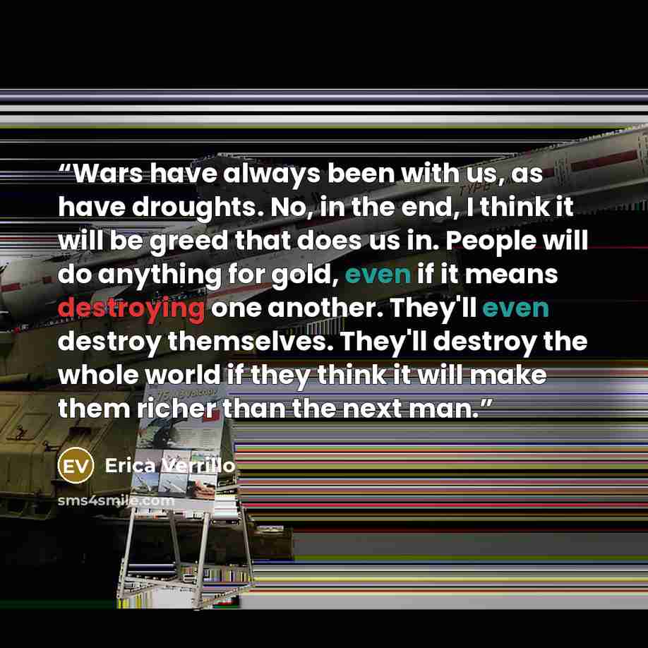 “Wars have always been with us, as have droughts. No, in the end, I think it will be greed that does us in. People will do anything for gold, even if it means destroying one another. They'll even destroy themselves. They'll destroy the whole world if they think it will make them richer than the…” quote by Erica Verrillo