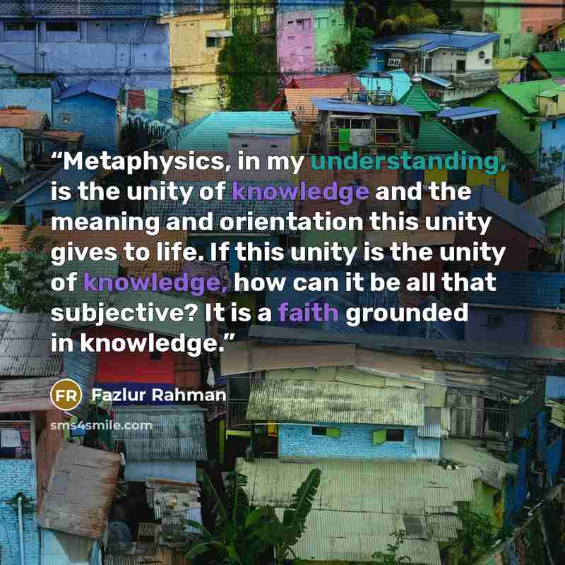 “Metaphysics, in my understanding, is the unity of knowledge and the meaning and orientation this unity gives to life. If this unity is the unity of knowledge, how can it be all that subjective? It is a faith grounded in knowledge.” quote by Fazlur Rahman