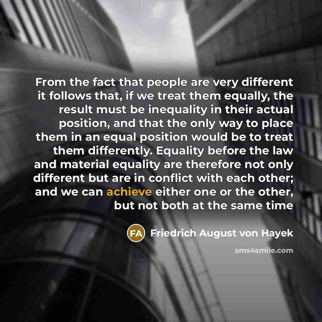 “From the fact that people are very different it follows that, if we treat them equally, the result must be inequality in their actual position, and that the only way to place them in an equal position would be to treat them differently. Equality before the law and material equality are therefore…” quote by Friedrich August von Hayek