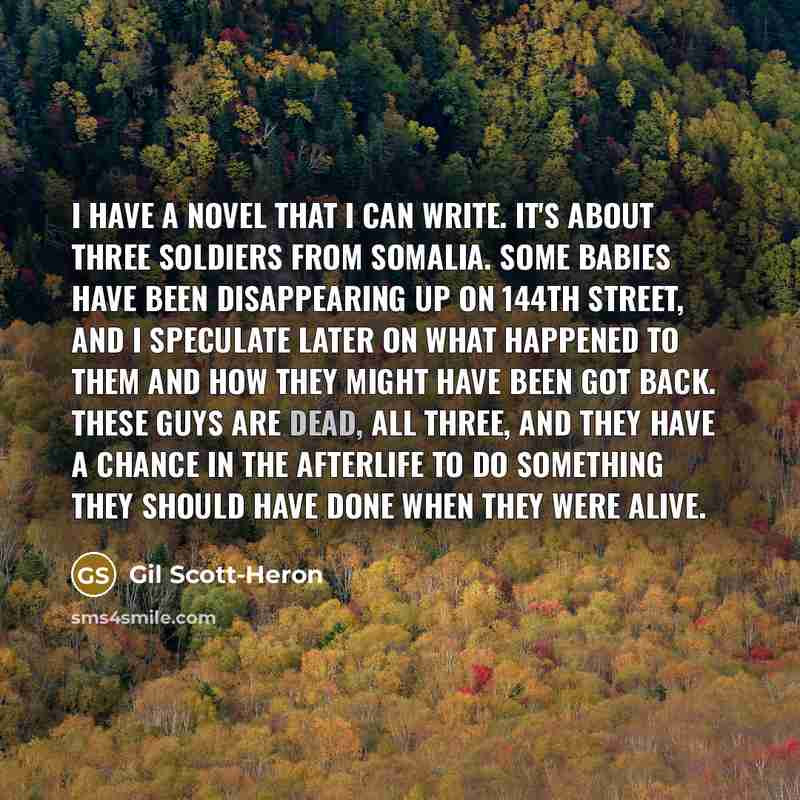“I have a novel that I can write. It's about three soldiers from Somalia. Some babies have been disappearing up on 144th Street, and I speculate later on what happened to them and how they might have been got back. These guys are dead, all three, and they have a chance in the afterlife to do…” quote by Gil Scott-Heron