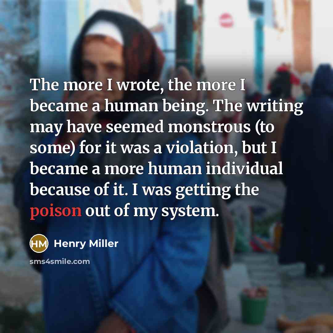 “The more I wrote, the more I became a human being. The writing may have seemed monstrous (to some) for it was a violation, but I became a more human individual because of it. I was getting the poison out of my system.” quote by Henry Miller
