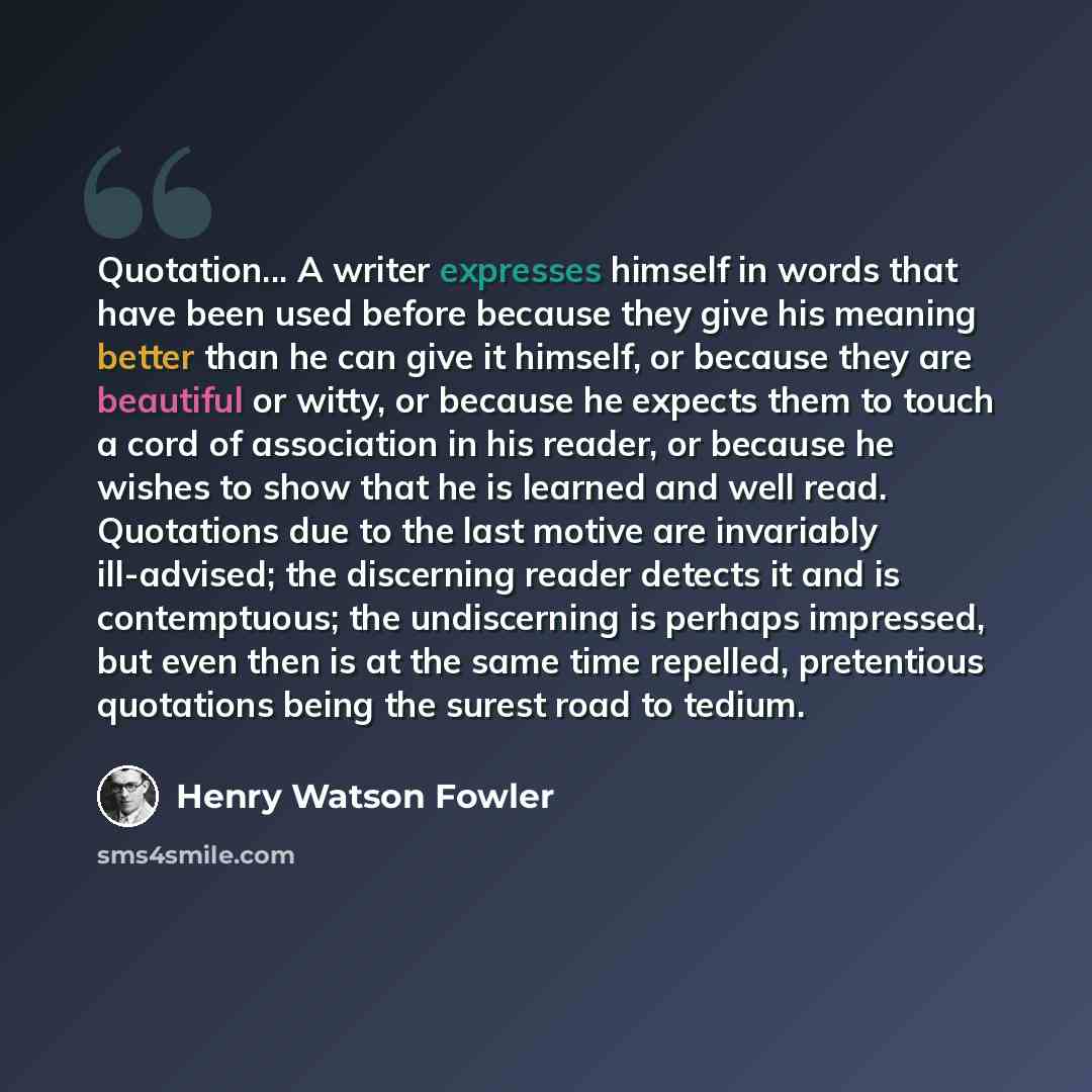 “Quotation... A writer expresses himself in words that have been used before because they give his meaning better than he can give it himself, or because they are beautiful or witty, or because he expects them to touch a cord of association in his reader, or because he wishes to show that he is…” quote by Henry Watson Fowler