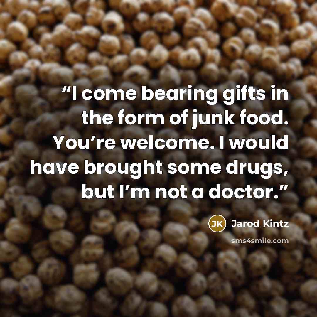 “I come bearing gifts in the form of junk food. You’re welcome. I would have brought some drugs, but I’m not a doctor.” quote by Jarod Kintz