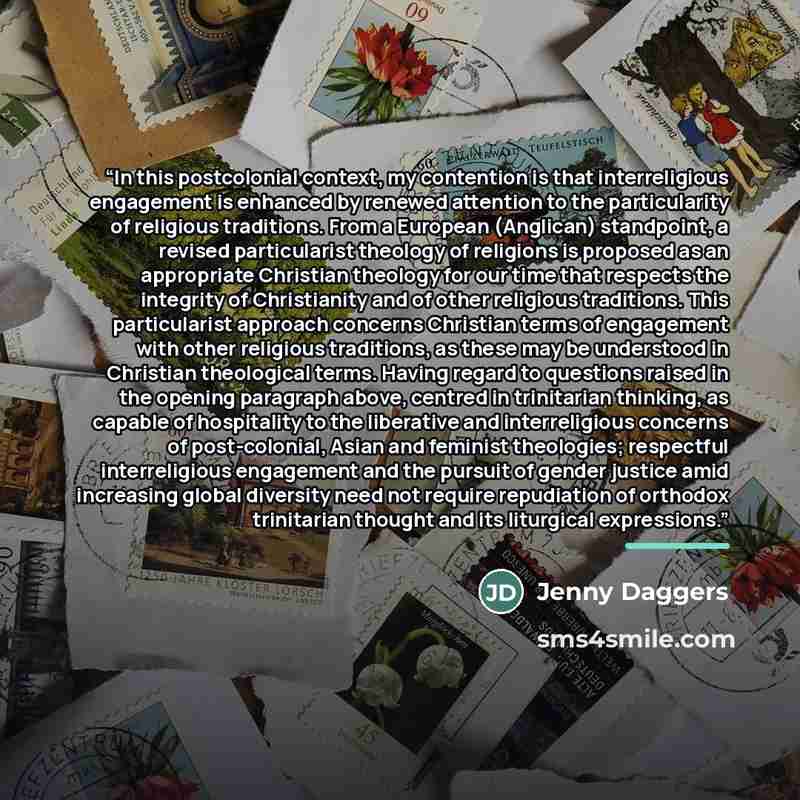 “In this postcolonial context, my contention is that interreligious engagement is enhanced by renewed attention to the particularity of religious traditions. From a European (Anglican) standpoint, a revised particularist theology of religions is proposed as an appropriate Christian theology for our…” quote by Jenny Daggers