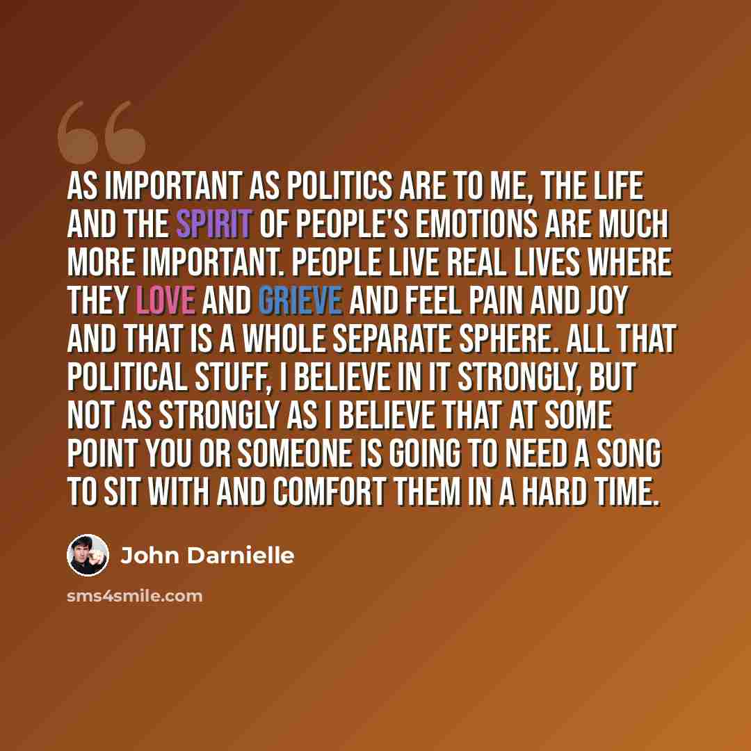 “As important as politics are to me, the life and the spirit of people's emotions are much more important. People live real lives where they love and grieve and feel pain and joy and that is a whole separate sphere. All that political stuff, I believe in it strongly, but not as strongly as I…” quote by John Darnielle