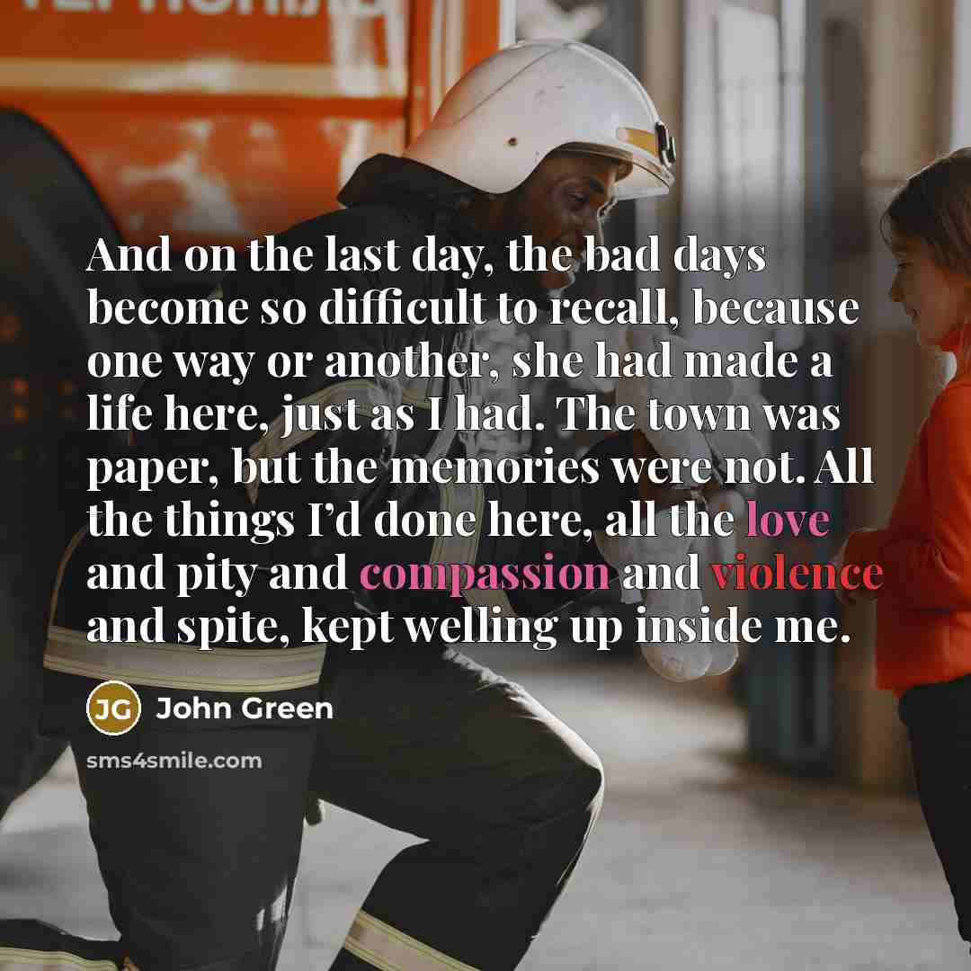 “And on the last day, the bad days become so difficult to recall, because one way or another, she had made a life here, just as I had. The town was paper, but the memories were not. All the things I’d done here, all the love and pity and compassion and violence and spite, kept welling up inside me.” quote by John Green