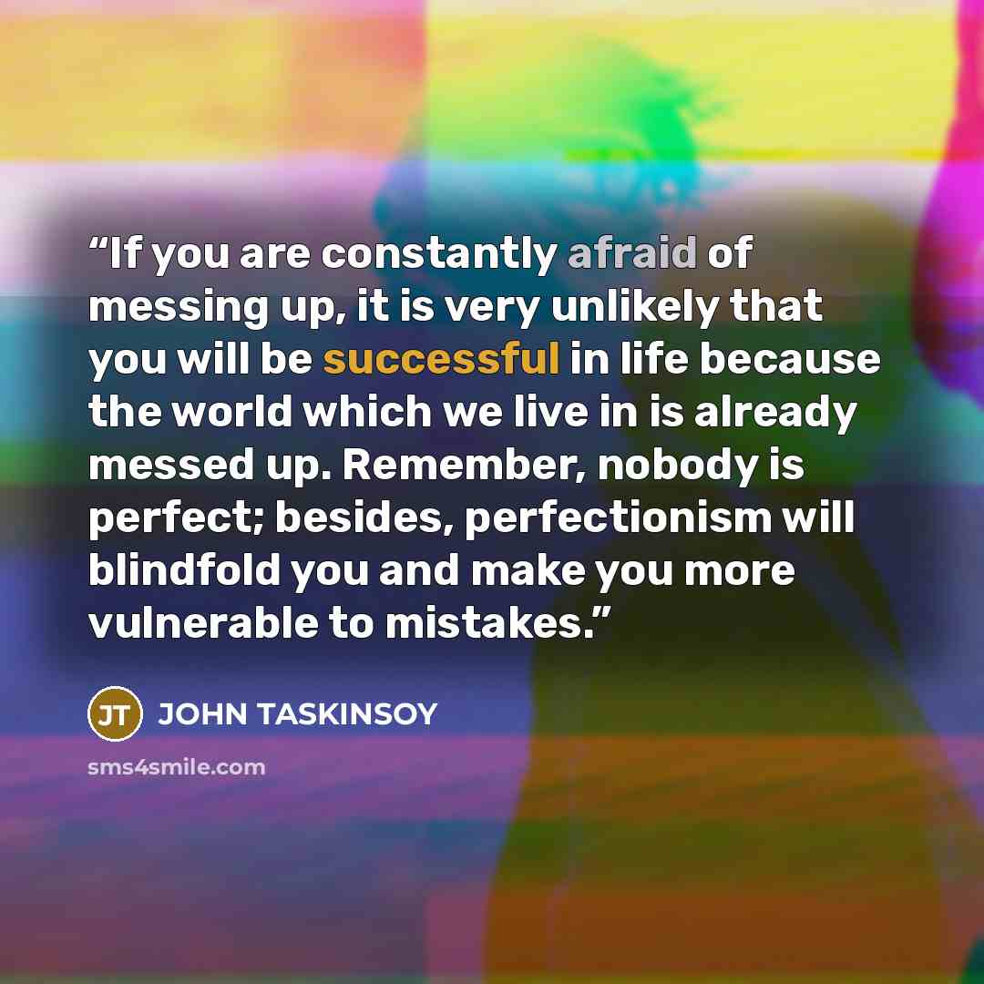 “If you are constantly afraid of messing up, it is very unlikely that you will be successful in life because the world which we live in is already messed up. Remember, nobody is perfect; besides, perfectionism will blindfold you and make you more vulnerable to mistakes.” quote by John Taskinsoy