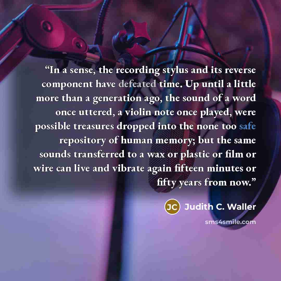 “In a sense, the recording stylus and its reverse component have defeated time. Up until a little more than a generation ago, the sound of a word once uttered, a violin note once played, were possible treasures dropped into the none too safe repository of human memory; but the same sounds…” quote by Judith C. Waller