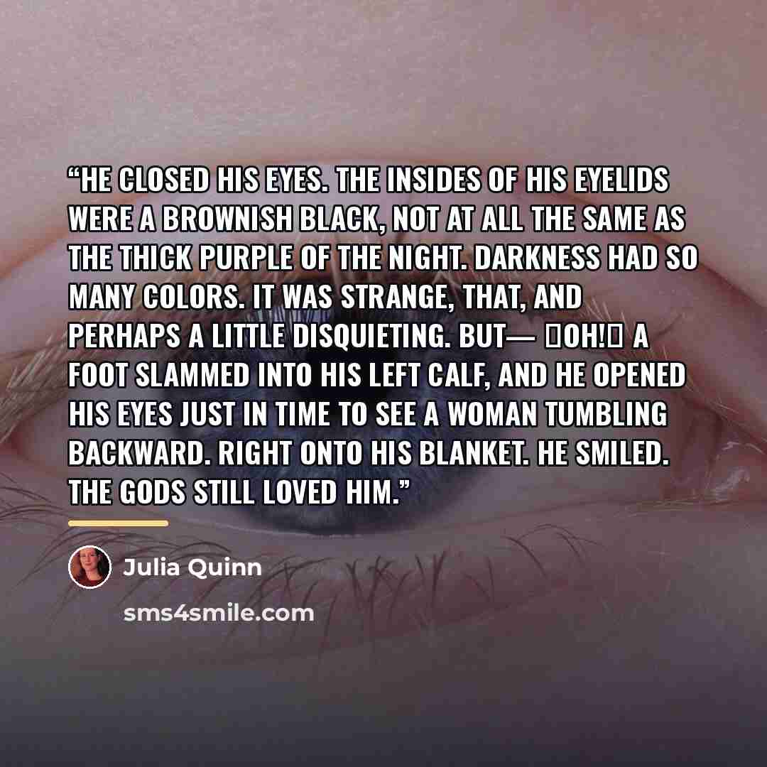 “He closed his eyes. The insides of his eyelids were a brownish black, not at all the same as the thick purple of the night. Darkness had so many colors. It was strange, that, and perhaps a little disquieting. But— ―Oh!‖ A foot slammed into his left calf, and he opened his eyes just in time to see…” quote by Julia Quinn
