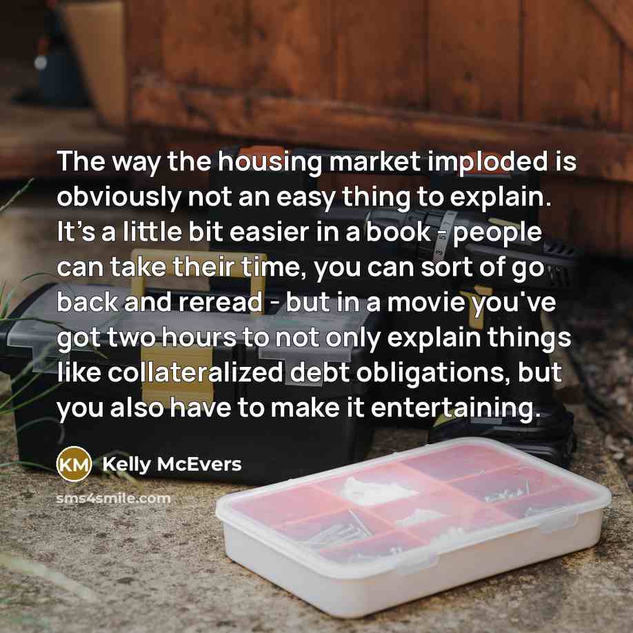 “The way the housing market imploded is obviously not an easy thing to explain. It's a little bit easier in a book - people can take their time, you can sort of go back and reread - but in a movie you've got two hours to not only explain things like collateralized debt obligations, but you also…” quote by Kelly McEvers
