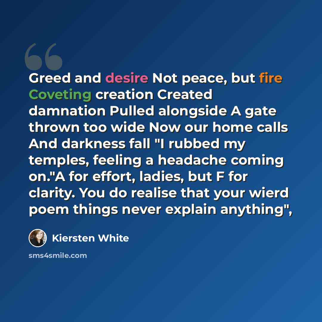 “Greed and desire Not peace, but fire Coveting creation Created damnation Pulled alongside A gate thrown too wide Now our home calls And darkness fall "I rubbed my temples, feeling a headache coming on."A for effort, ladies, but F for clarity. You do realise that your wierd poem things never…” quote by Kiersten White