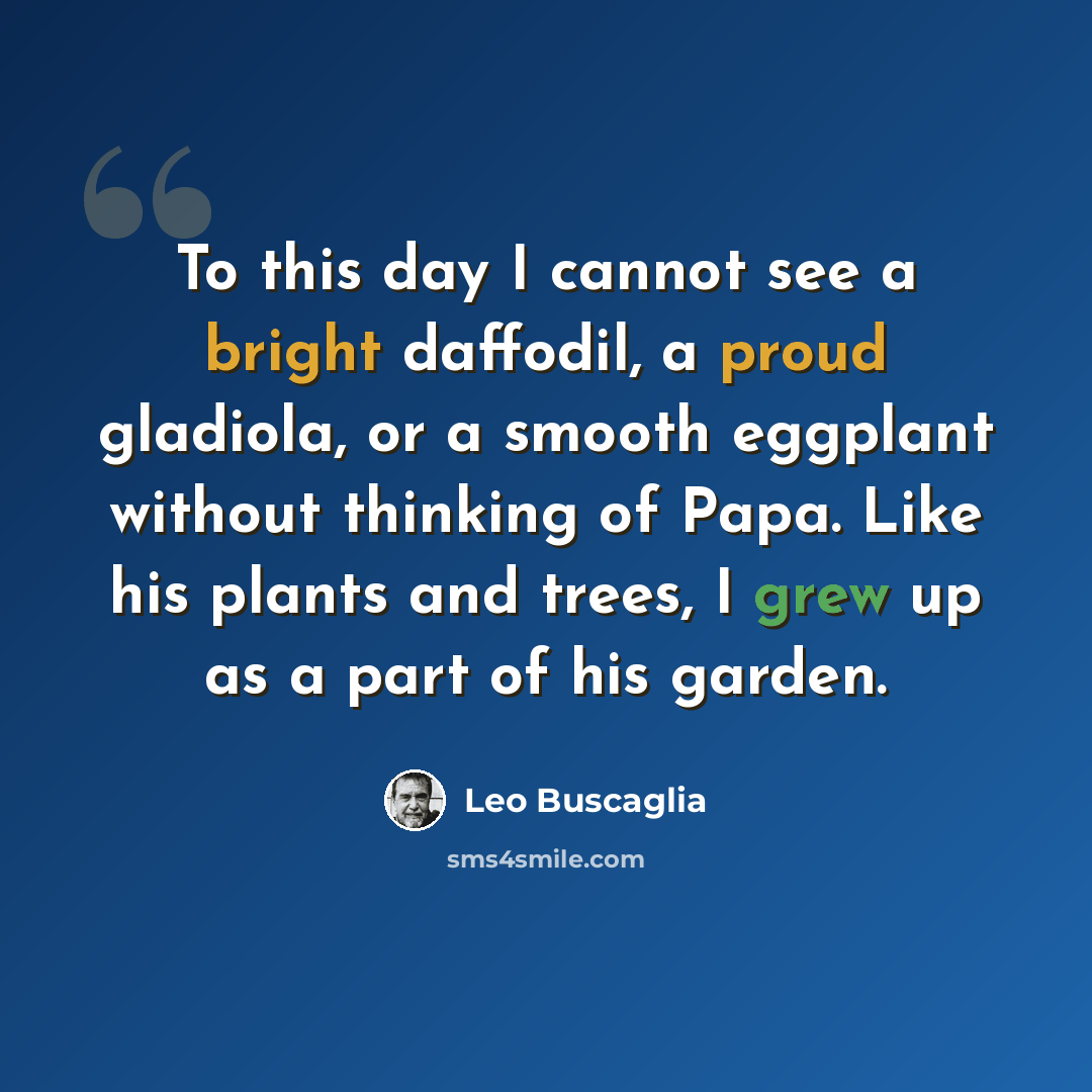 “To this day I cannot see a bright daffodil, a proud gladiola, or a smooth eggplant without thinking of Papa. Like his plants and trees, I grew up as a part of his garden.” quote by Leo Buscaglia