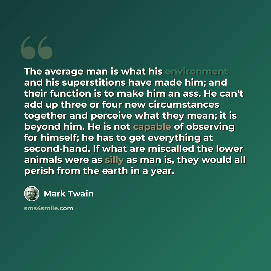 “The average man is what his environment and his superstitions have made him; and their function is to make him an ass. He can't add up three or four new circumstances together and perceive what they mean; it is beyond him. He is not capable of observing for himself; he has to get everything at…” quote by Mark Twain