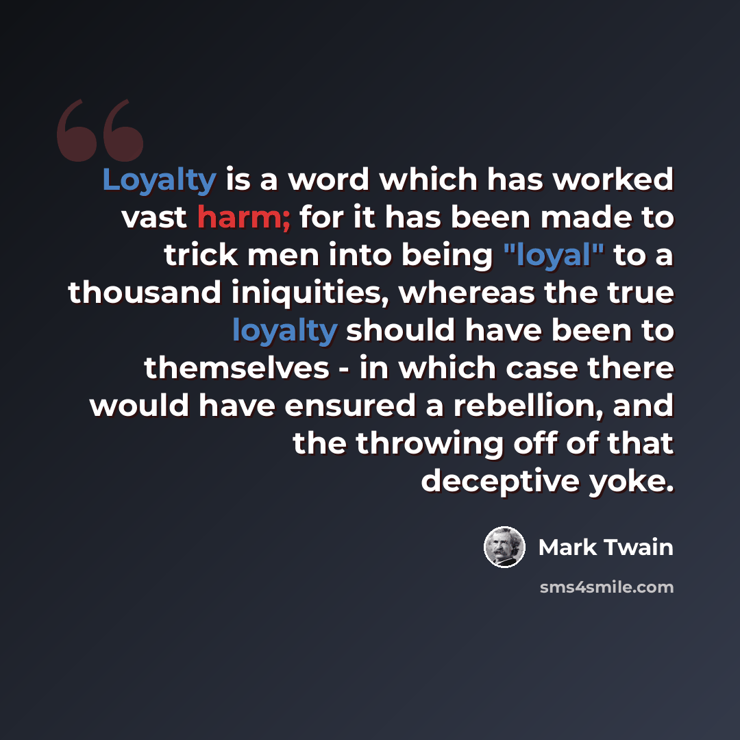 “Loyalty is a word which has worked vast harm; for it has been made to trick men into being "loyal" to a thousand iniquities, whereas the true loyalty should have been to themselves - in which case there would have ensured a rebellion, and the throwing off of that deceptive yoke.” quote by Mark Twain
