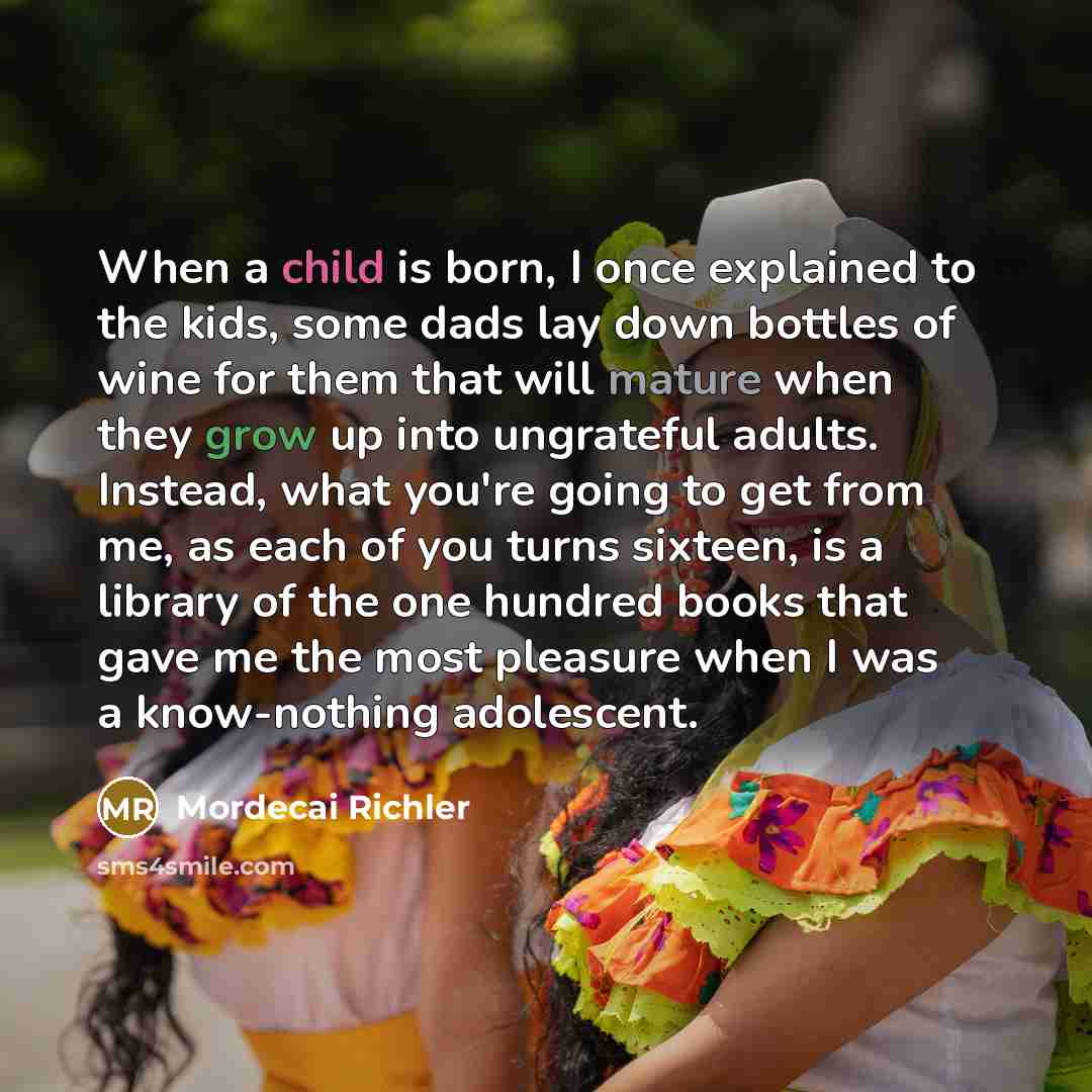 “When a child is born, I once explained to the kids, some dads lay down bottles of wine for them that will mature when they grow up into ungrateful adults. Instead, what you're going to get from me, as each of you turns sixteen, is a library of the one hundred books that gave me the most pleasure…” quote by Mordecai Richler