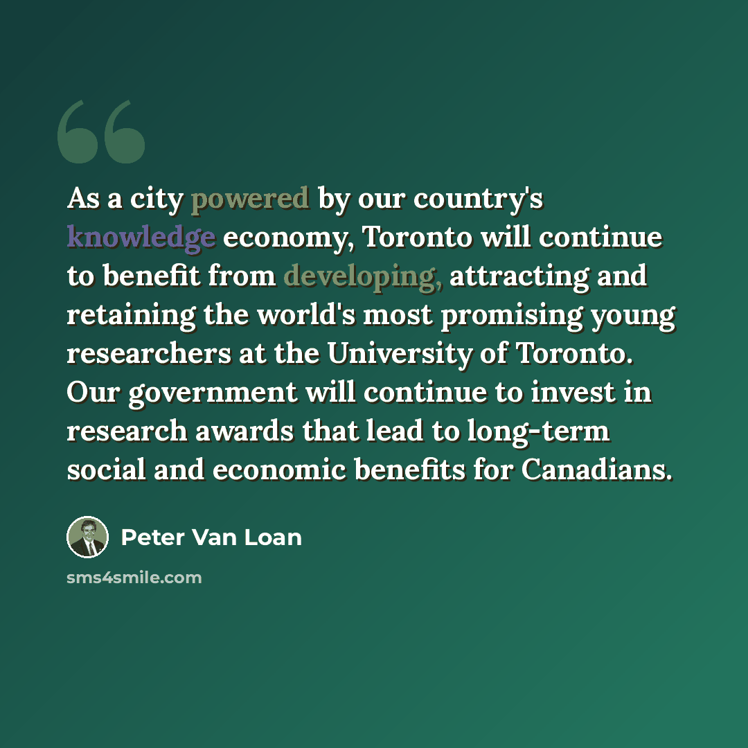 “As a city powered by our country's knowledge economy, Toronto will continue to benefit from developing, attracting and retaining the world's most promising young researchers at the University of Toronto. Our government will continue to invest in research awards that lead to long-term social and…” quote by Peter Van Loan