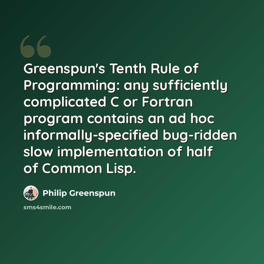 “Greenspun's Tenth Rule of Programming: any sufficiently complicated C or Fortran program contains an ad hoc informally-specified bug-ridden slow implementation of half of Common Lisp.” quote by Philip Greenspun