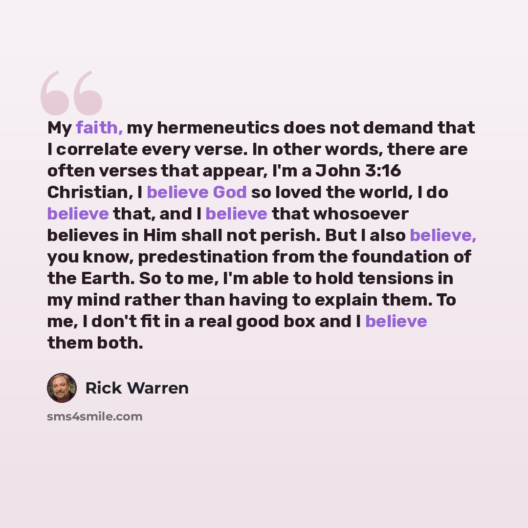 “My faith, my hermeneutics does not demand that I correlate every verse. In other words, there are often verses that appear, I'm a John 3:16 Christian, I believe God so loved the world, I do believe that, and I believe that whosoever believes in Him shall not perish. But I also believe, you know…” quote by Rick Warren