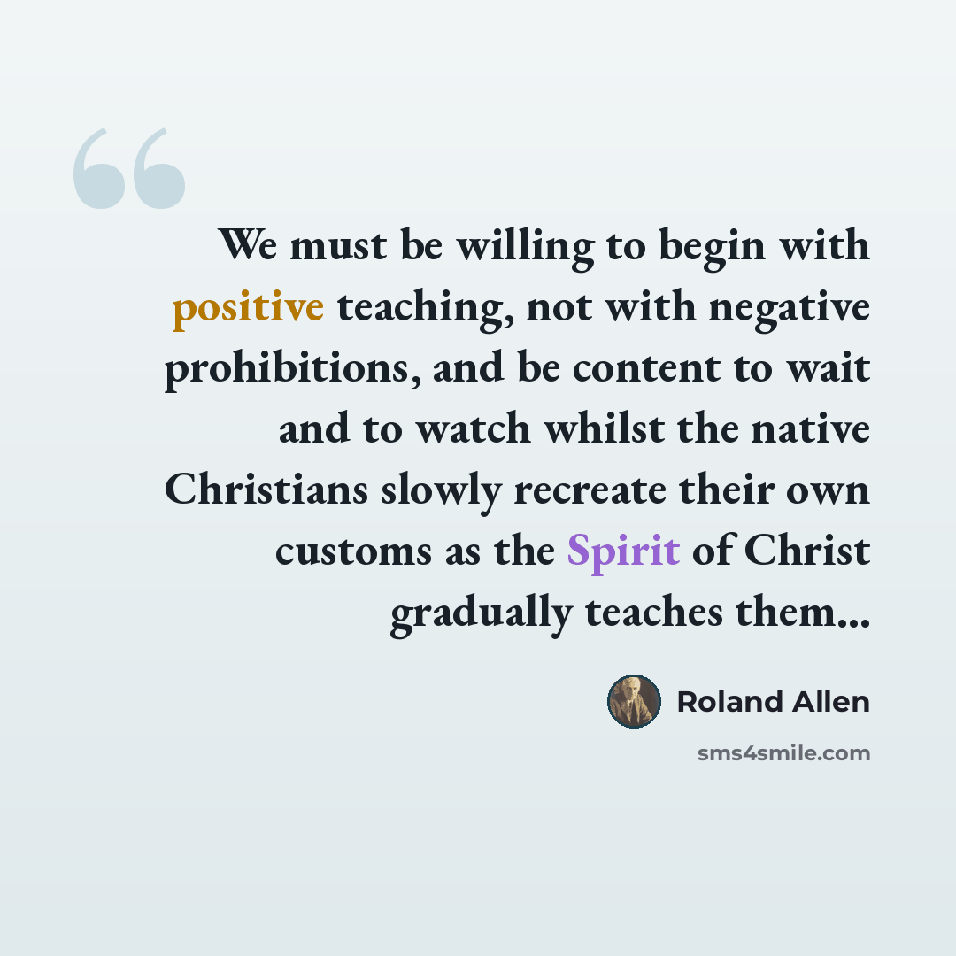 “We must be willing to begin with positive teaching, not with negative prohibitions, and be content to wait and to watch whilst the native Christians slowly recreate their own customs as the Spirit of Christ gradually teaches them...” quote by Roland Allen
