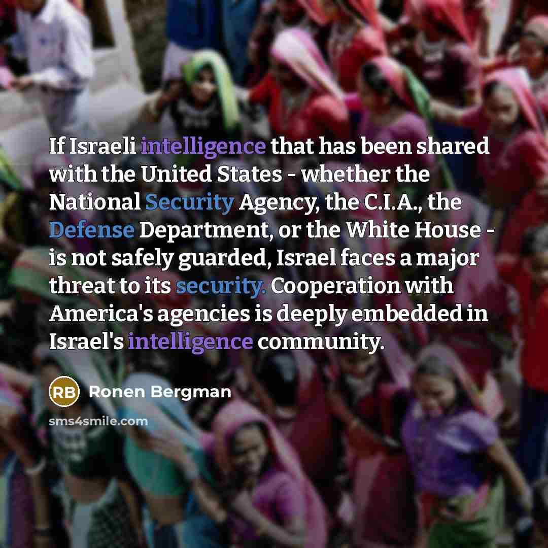 “If Israeli intelligence that has been shared with the United States - whether the National Security Agency, the C.I.A., the Defense Department, or the White House - is not safely guarded, Israel faces a major threat to its security. Cooperation with America's agencies is deeply embedded in…” quote by Ronen Bergman