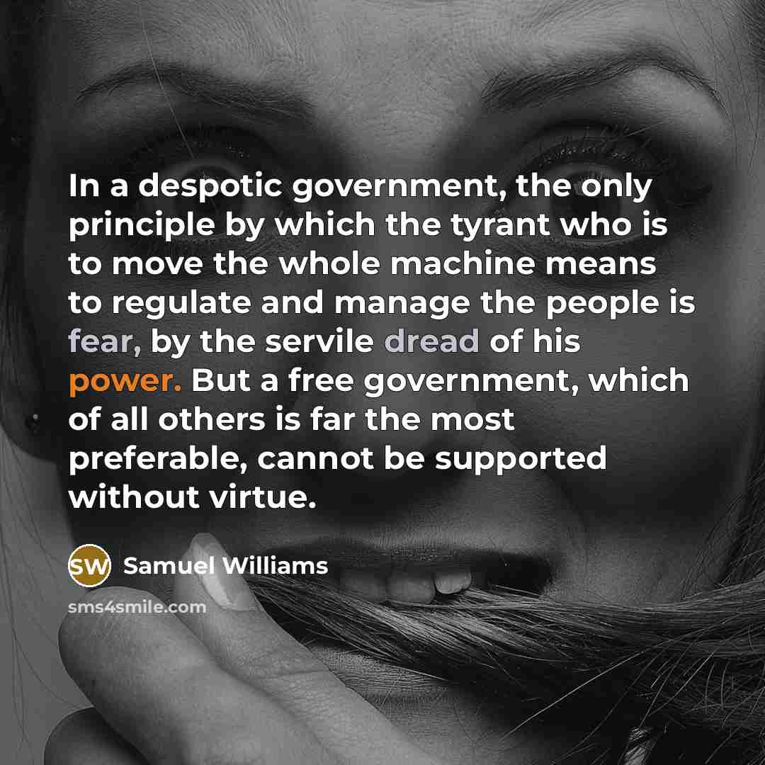 “In a despotic government, the only principle by which the tyrant who is to move the whole machine means to regulate and manage the people is fear, by the servile dread of his power. But a free government, which of all others is far the most preferable, cannot be supported without virtue.” quote by Samuel Williams