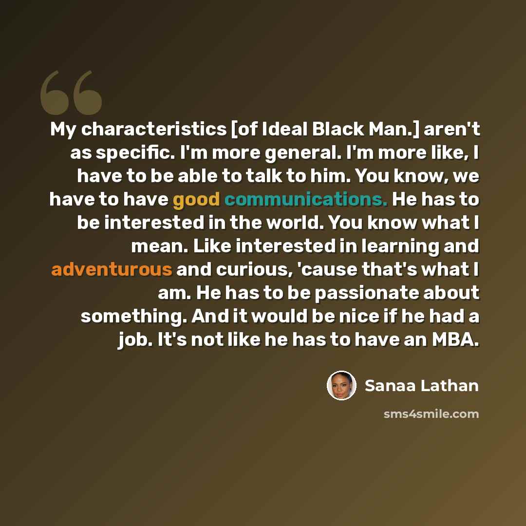 “My characteristics [of Ideal Black Man.] aren't as specific. I'm more general. I'm more like, I have to be able to talk to him. You know, we have to have good communications. He has to be interested in the world. You know what I mean. Like interested in learning and adventurous and curious, 'cause…” quote by Sanaa Lathan