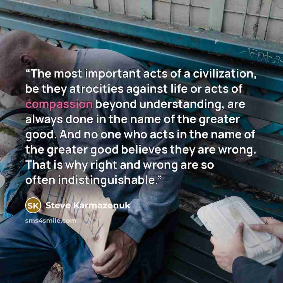 “The most important acts of a civilization, be they atrocities against life or acts of compassion beyond understanding, are always done in the name of the greater good. And no one who acts in the name of the greater good believes they are wrong. That is why right and wrong are so often…” quote by Steve Karmazenuk