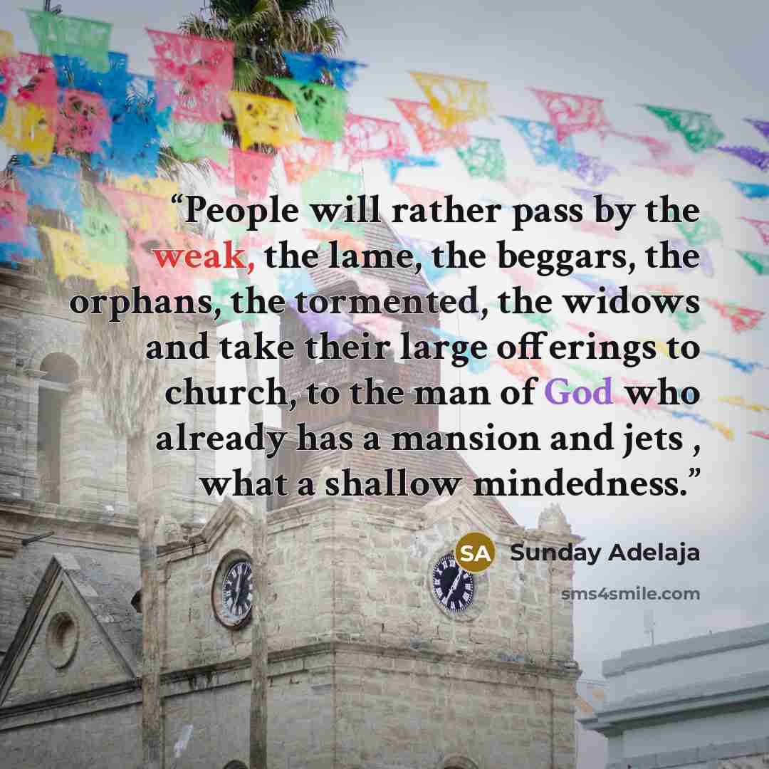 “People will rather pass by the weak, the lame, the beggars, the orphans, the tormented, the widows and take their large offerings to church, to the man of God who already has a mansion and jets , what a shallow mindedness.” quote by Sunday Adelaja