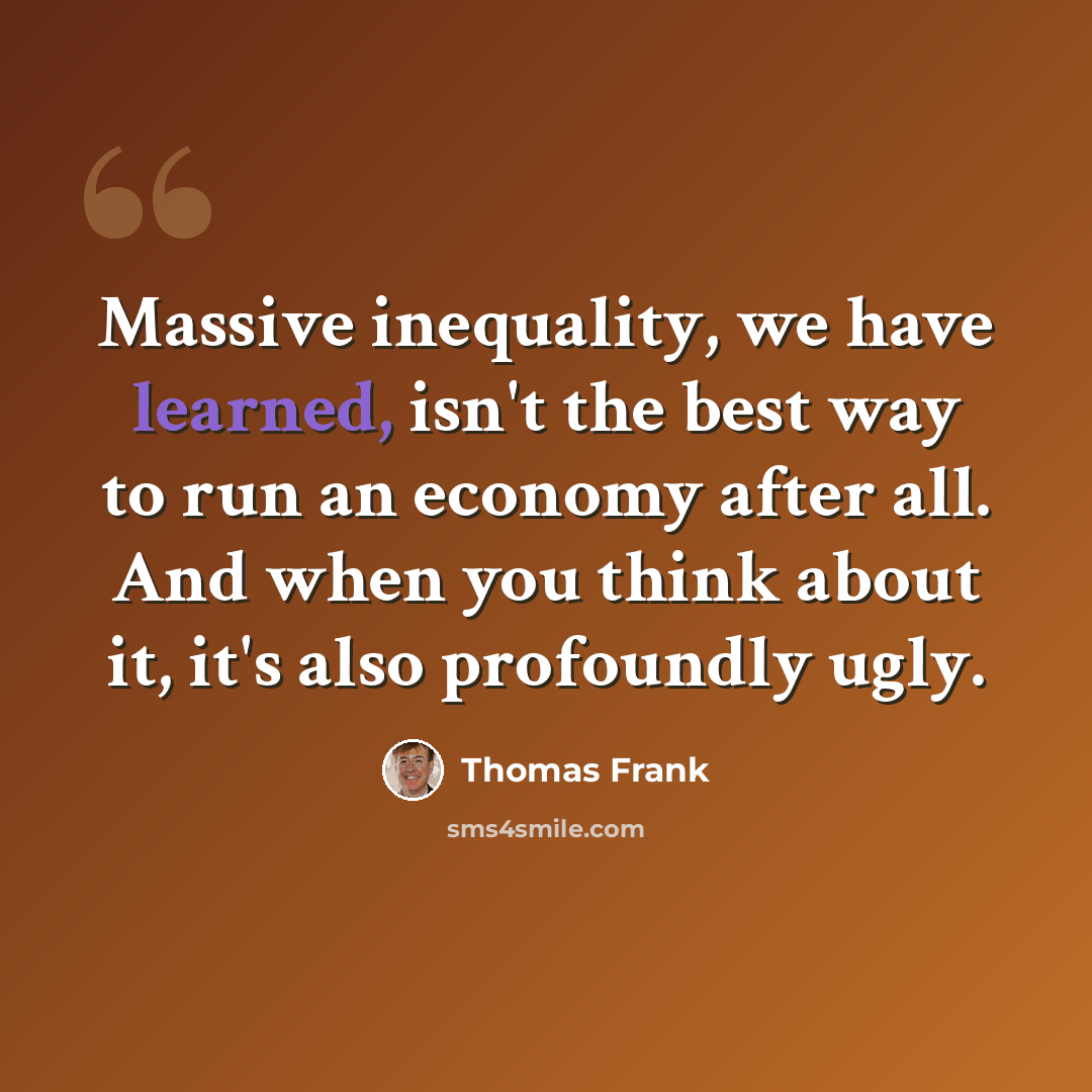 “Massive inequality, we have learned, isn't the best way to run an economy after all. And when you think about it, it's also profoundly ugly.” quote by Thomas Frank