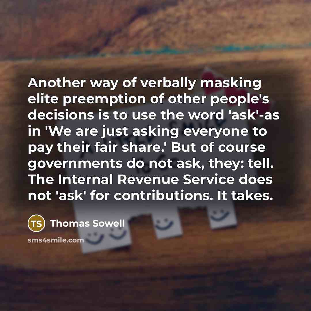 “Another way of verbally masking elite preemption of other people's decisions is to use the word 'ask'-as in 'We are just asking everyone to pay their fair share.' But of course governments do not ask, they: tell. The Internal Revenue Service does not 'ask' for contributions. It takes.” quote by Thomas Sowell