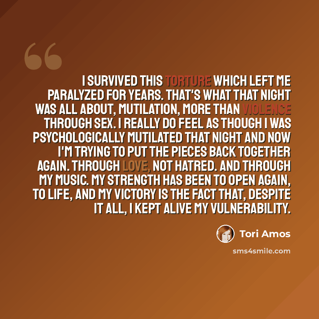 “I survived this torture which left me paralyzed for years. That's what that night was all about, mutilation, more than violence through sex. I really do feel as though I was psychologically mutilated that night and now I'm trying to put the pieces back together again. Through love, not hatred. And…” quote by Tori Amos