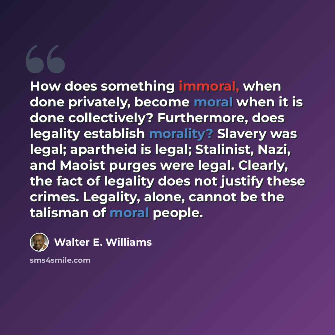 “How does something immoral, when done privately, become moral when it is done collectively? Furthermore, does legality establish morality? Slavery was legal; apartheid is legal; Stalinist, Nazi, and Maoist purges were legal. Clearly, the fact of legality does not justify these crimes. Legality…” quote by Walter E. Williams