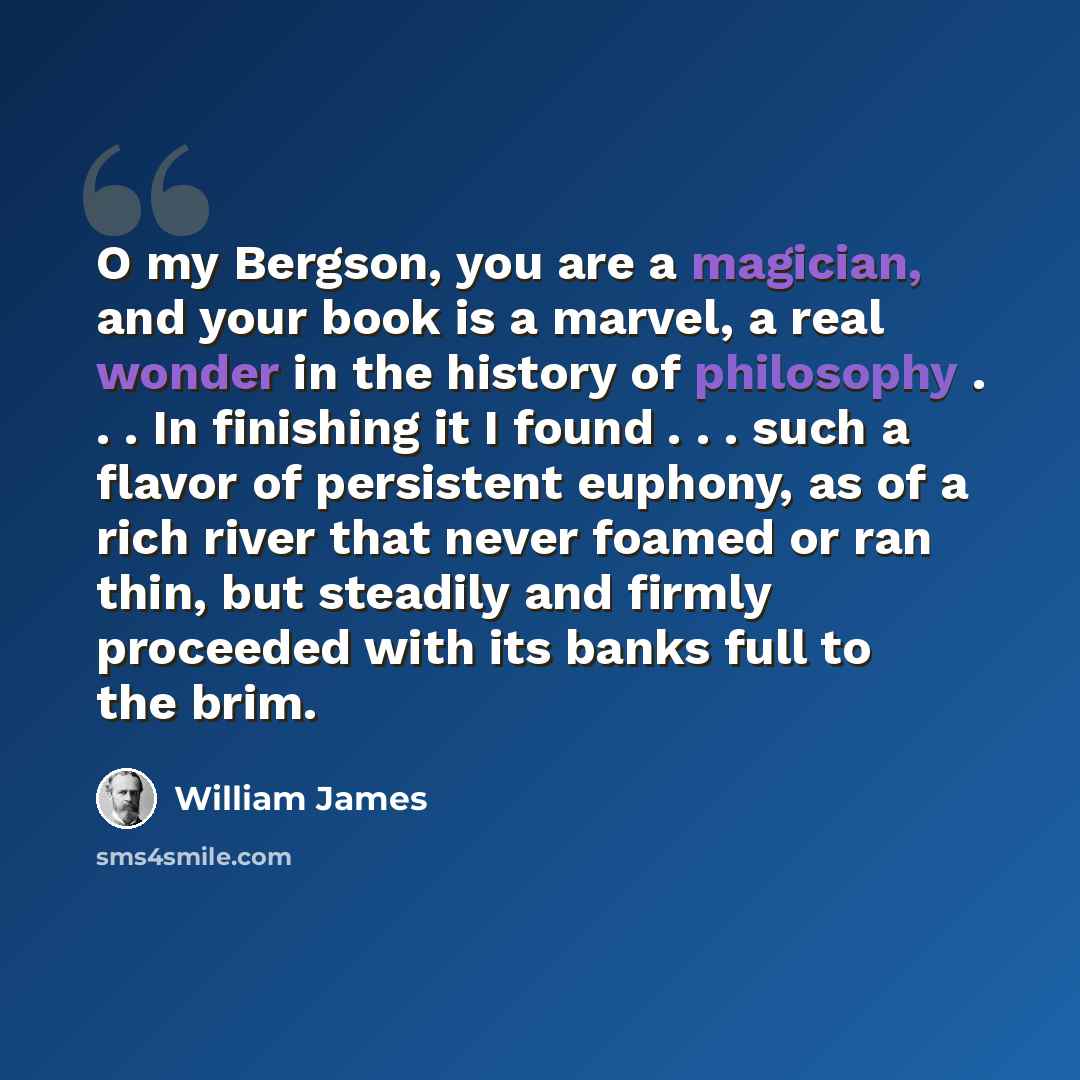 “O my Bergson, you are a magician, and your book is a marvel, a real wonder in the history of philosophy . . . In finishing it I found . . . such a flavor of persistent euphony, as of a rich river that never foamed or ran thin, but steadily and firmly proceeded with its banks full to the brim.” quote by William James