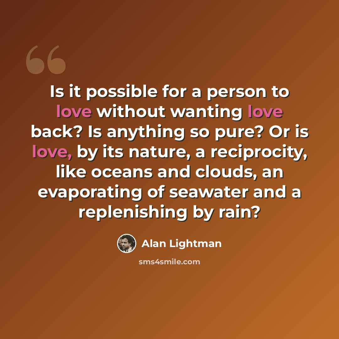 “Is it possible for a person to love without wanting love back? Is anything so pure? Or is love, by its nature, a reciprocity, like oceans and clouds, an evaporating of seawater and a replenishing by rain?” quote by Alan Lightman