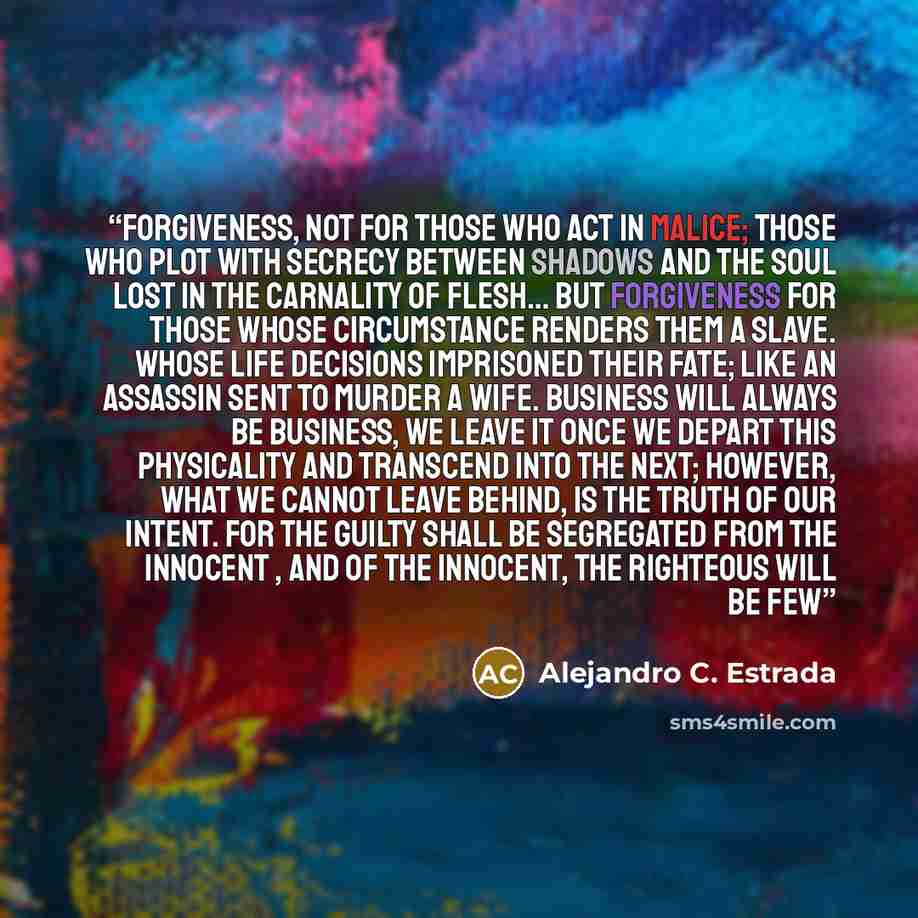 “Forgiveness, not for those who act in malice; those who plot with secrecy between shadows and the soul lost in the carnality of flesh… but forgiveness for those whose circumstance renders them a slave. Whose life decisions imprisoned their fate; like an assassin sent to murder a wife. Business…” quote by Alejandro C. Estrada