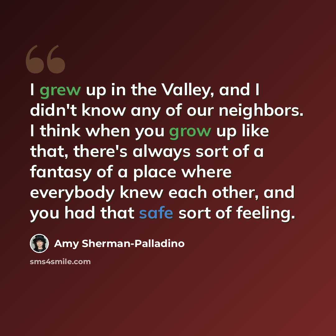 “I grew up in the Valley, and I didn't know any of our neighbors. I think when you grow up like that, there's always sort of a fantasy of a place where everybody knew each other, and you had that safe sort of feeling.” quote by Amy Sherman-Palladino