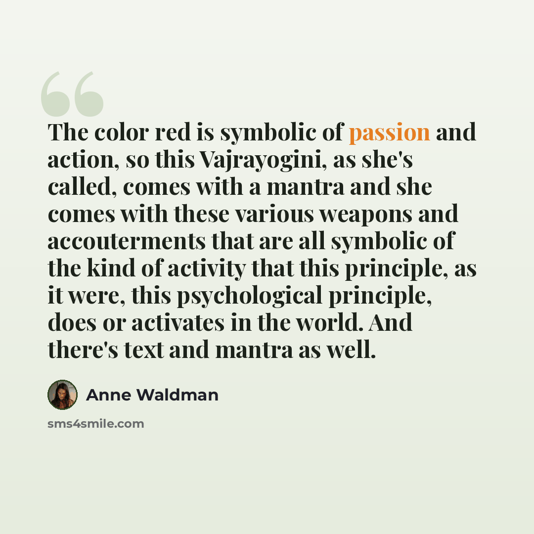 “The color red is symbolic of passion and action, so this Vajrayogini, as she's called, comes with a mantra and she comes with these various weapons and accouterments that are all symbolic of the kind of activity that this principle, as it were, this psychological principle, does or activates in…” quote by Anne Waldman