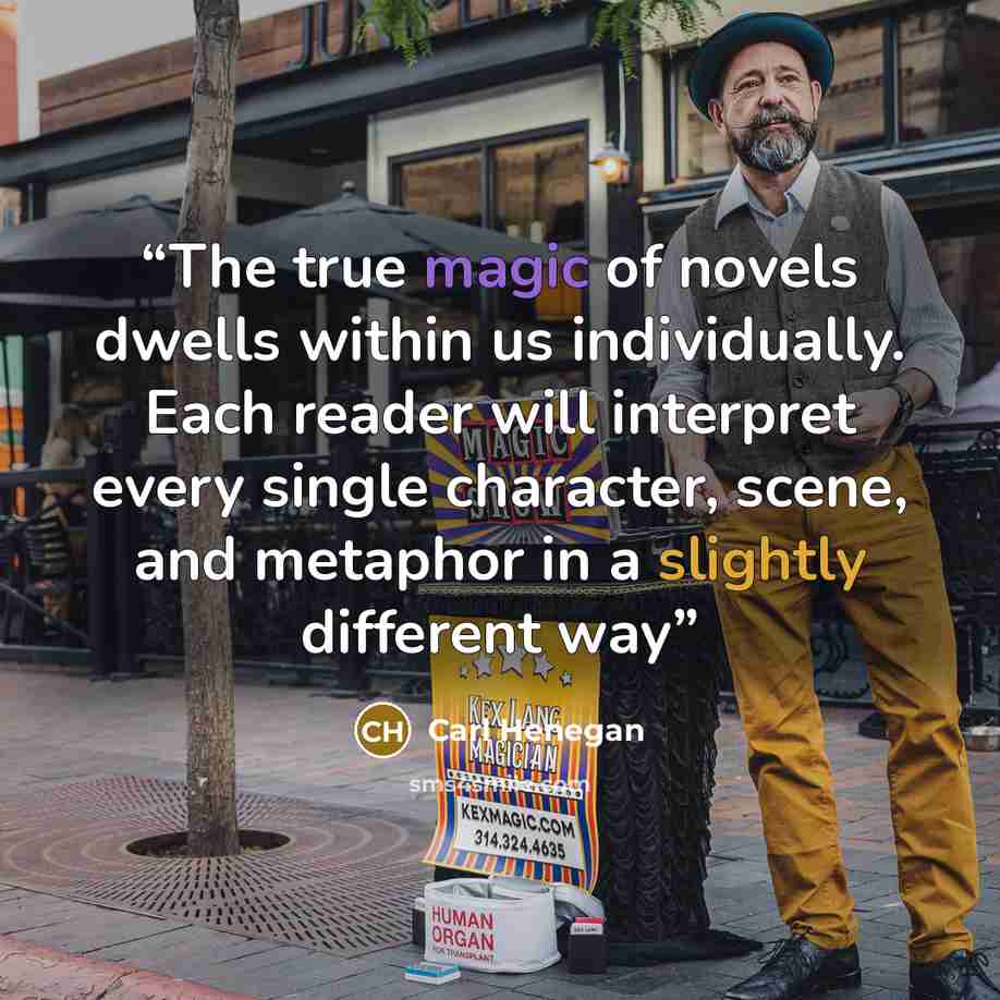 “The true magic of novels dwells within us individually. Each reader will interpret every single character, scene, and metaphor in a slightly different way” quote by Carl Henegan