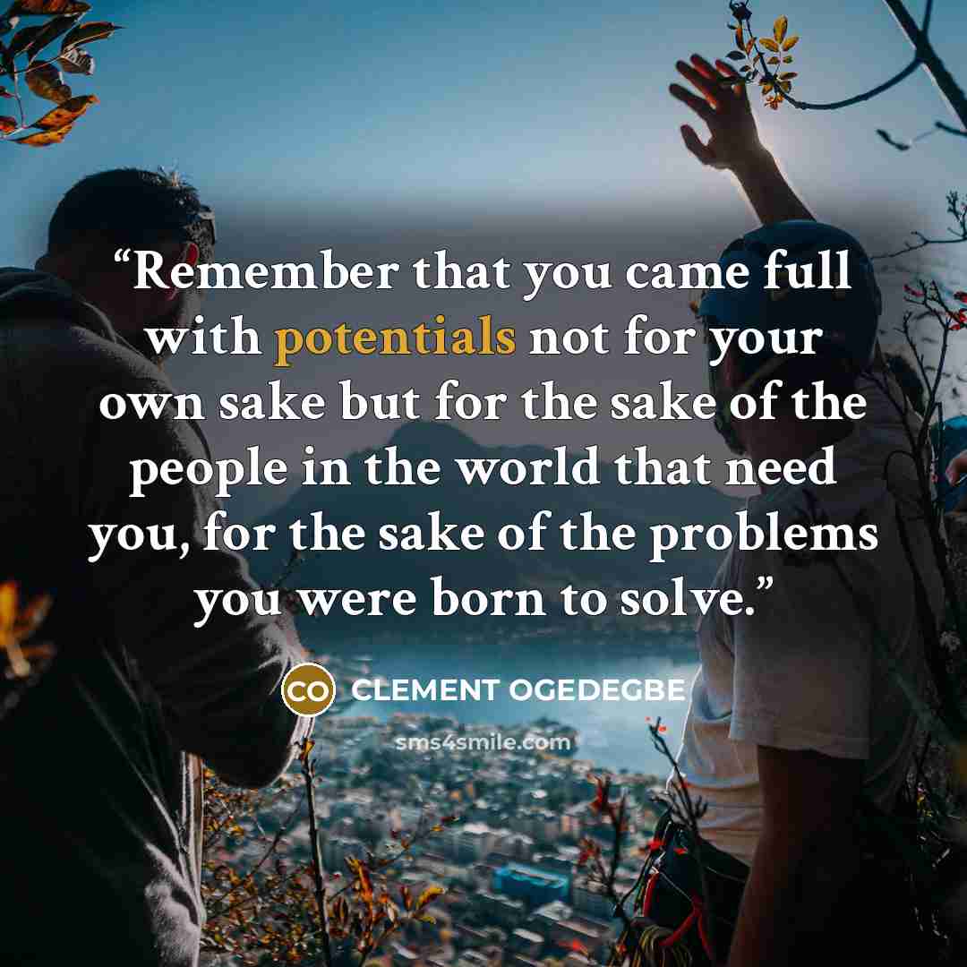 “Remember that you came full with potentials not for your own sake but for the sake of the people in the world that need you, for the sake of the problems you were born to solve.” quote by CLEMENT OGEDEGBE