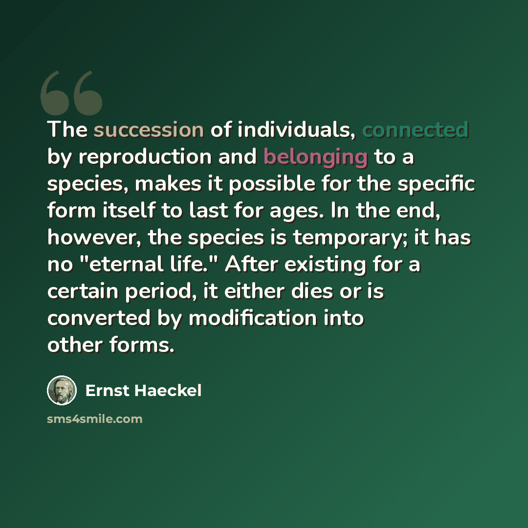 “The succession of individuals, connected by reproduction and belonging to a species, makes it possible for the specific form itself to last for ages. In the end, however, the species is temporary; it has no "eternal life." After existing for a certain period, it either dies or is converted by…” quote by Ernst Haeckel